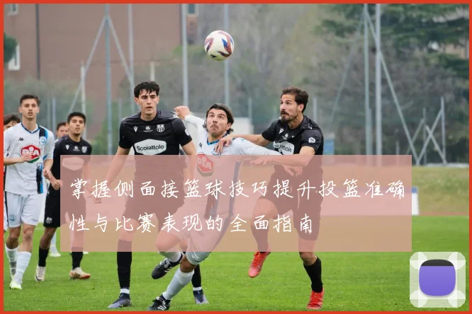 掌握侧面接篮球技巧提升投篮准确性与比赛表现的全面指南