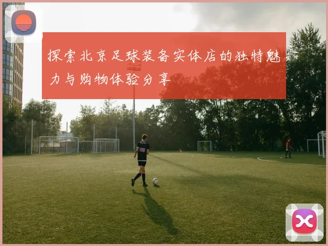 探索北京足球装备实体店的独特魅力与购物体验分享