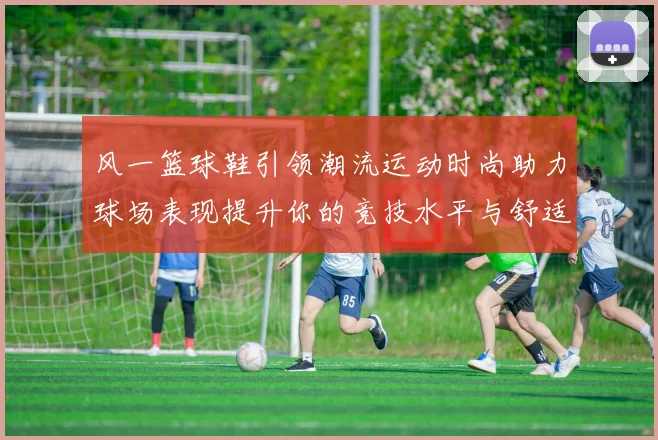 风一篮球鞋引领潮流运动时尚助力球场表现提升你的竞技水平与舒适体验