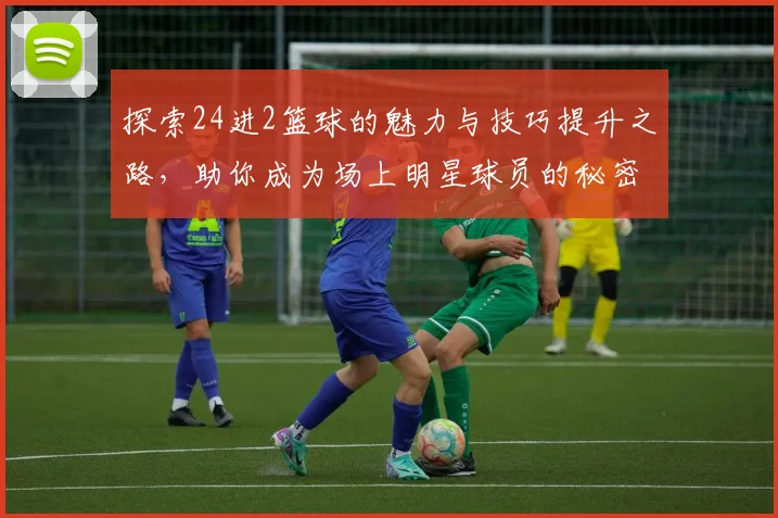 探索24进2篮球的魅力与技巧提升之路，助你成为场上明星球员的秘密武器