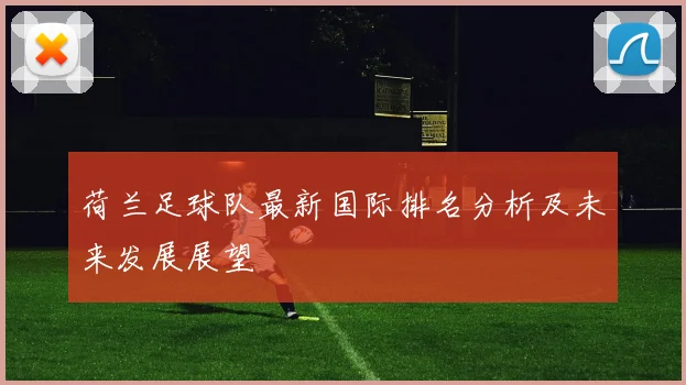 荷兰足球队最新国际排名分析及未来发展展望